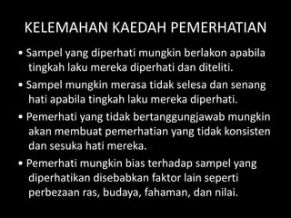 KELEMAHAN KAEDAH PEMERHATIAN
• Sampel yang diperhati mungkin berlakon apabila
  tingkah laku mereka diperhati dan diteliti.
• Sampel mungkin merasa tidak selesa dan senang
  hati apabila tingkah laku mereka diperhati.
• Pemerhati yang tidak bertanggungjawab mungkin
  akan membuat pemerhatian yang tidak konsisten
  dan sesuka hati mereka.
• Pemerhati mungkin bias terhadap sampel yang
  diperhatikan disebabkan faktor lain seperti
  perbezaan ras, budaya, fahaman, dan nilai.
 