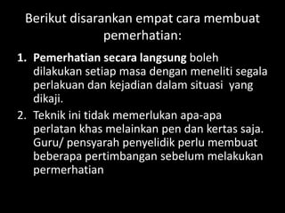 Berikut disarankan empat cara membuat
               pemerhatian:
1. Pemerhatian secara langsung boleh
   dilakukan setiap masa dengan meneliti segala
   perlakuan dan kejadian dalam situasi yang
   dikaji.
2. Teknik ini tidak memerlukan apa-apa
   perlatan khas melainkan pen dan kertas saja.
   Guru/ pensyarah penyelidik perlu membuat
   beberapa pertimbangan sebelum melakukan
   permerhatian
 