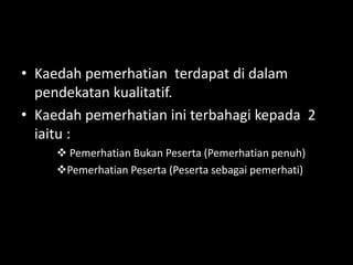 • Kaedah pemerhatian terdapat di dalam
  pendekatan kualitatif.
• Kaedah pemerhatian ini terbahagi kepada 2
  iaitu :
      Pemerhatian Bukan Peserta (Pemerhatian penuh)
     Pemerhatian Peserta (Peserta sebagai pemerhati)
 