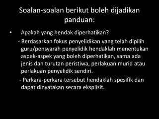 Soalan-soalan berikut boleh dijadikan
                 panduan:
•     Apakah yang hendak diperhatikan?
    - Berdasarkan fokus penyelidikan yang telah dipilih
      guru/pensyarah penyelidik hendaklah menentukan
      aspek-aspek yang boleh diperhatikan, sama ada
      jenis dan turutan peristiwa, perlakuan murid atau
      perlakuan penyelidik sendiri.
     - Perkara-perkara tersebut hendaklah spesifik dan
      dapat dinyatakan secara eksplisit.
 