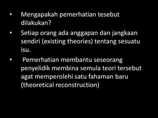 •   Mengapakah pemerhatian tesebut
    dilakukan?
•   Setiap orang ada anggapan dan jangkaan
    sendiri (existing theories) tentang sesuatu
    isu.
•    Pemerhatian membantu seseorang
    penyelidik membina semula teori tersebut
    agat memperolehi satu fahaman baru
    (theoretical reconstruction)
 