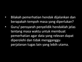 •   Bilakah pemerhatian hendak dijalankan dan
    berapakah tempoh masa yang diperlukan?
•   Guru/ pensyarah penyelidik hendaklah jelas
    tentang masa waktu untuk membuat
    pemerhatian agar data yang relevan dapat
    diperolehi dan tidak mengganggu
    perjalanan tugas lain yang lebih utama.
 
