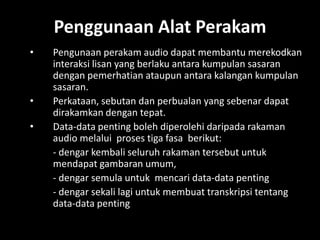 Penggunaan Alat Perakam
•   Pengunaan perakam audio dapat membantu merekodkan
    interaksi lisan yang berlaku antara kumpulan sasaran
    dengan pemerhatian ataupun antara kalangan kumpulan
    sasaran.
•   Perkataan, sebutan dan perbualan yang sebenar dapat
    dirakamkan dengan tepat.
•   Data-data penting boleh diperolehi daripada rakaman
    audio melalui proses tiga fasa berikut:
    - dengar kembali seluruh rakaman tersebut untuk
    mendapat gambaran umum,
    - dengar semula untuk mencari data-data penting
    - dengar sekali lagi untuk membuat transkripsi tentang
    data-data penting
 