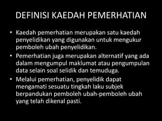 DEFINISI KAEDAH PEMERHATIAN
• Kaedah pemerhatian merupakan satu kaedah
  penyelidikan yang digunakan untuk mengukur
  pemboleh ubah penyelidikan.
• Pemerhatian juga merupakan alternatif yang ada
  dalam mengumpul maklumat atau pengumpulan
  data selain soal selidik dan temuduga.
• Melalui pemerhatian, penyelidik dapat
  mengamati sesuatu tingkah laku subjek
  berpandukan pemboleh ubah-pemboleh ubah
  yang telah dikenal pasti.
 