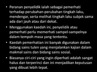 • Peranan penyelidik ialah sebagai pemerhati
  terhadap perubahan-perubahan tingkah laku,
  mendengar, serta melihat tingkah laku subjek sama
  ada dari jauh atau dari dekat.
• Menggunakan kaedah ini, penyelidik atau
  pemerhati perlu memerhati sampel-sampelnya
  dalam tempoh masa yang tententu.
• Kaedah pemerhatian ini banyak digunakan dalam
  bidang sains tulen yang menjalankan kajian dalam
  makmal sains dan bidang sains sosial.
• Biasanya ciri-ciri yang ingin diperhati adalah sangat
  halus dan terperinci dan ini menjadikan keputusan
  yang dibuat lebih tepat.
 