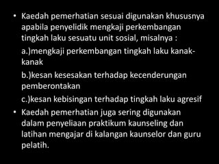 • Kaedah pemerhatian sesuai digunakan khususnya
  apabila penyelidik mengkaji perkembangan
  tingkah laku sesuatu unit sosial, misalnya :
  a.)mengkaji perkembangan tingkah laku kanak-
  kanak
  b.)kesan kesesakan terhadap kecenderungan
  pemberontakan
  c.)kesan kebisingan terhadap tingkah laku agresif
• Kaedah pemerhatian juga sering digunakan
  dalam penyeliaan praktikum kaunseling dan
  latihan mengajar di kalangan kaunselor dan guru
  pelatih.
 