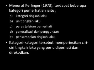 • Menurut Kerlinger (1973), terdapat beberapa
  kategori pemerhatian iaitu ;
  a)   kategori tingkah laku
  b)   unit tingkah laku
  c)   paras tafsiran pemerhati
  d)   generalisasi dan penggunaan
  e)   pensampelan tingkah laku.
• Kategori-kategori tersebut memperincikan ciri-
  ciri tingkah laku yang perlu diperhati dan
  direkodkan.
 