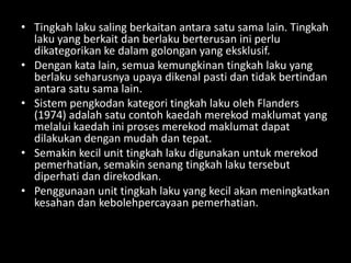 • Tingkah laku saling berkaitan antara satu sama lain. Tingkah
  laku yang berkait dan berlaku berterusan ini perlu
  dikategorikan ke dalam golongan yang eksklusif.
• Dengan kata lain, semua kemungkinan tingkah laku yang
  berlaku seharusnya upaya dikenal pasti dan tidak bertindan
  antara satu sama lain.
• Sistem pengkodan kategori tingkah laku oleh Flanders
  (1974) adalah satu contoh kaedah merekod maklumat yang
  melalui kaedah ini proses merekod maklumat dapat
  dilakukan dengan mudah dan tepat.
• Semakin kecil unit tingkah laku digunakan untuk merekod
  pemerhatian, semakin senang tingkah laku tersebut
  diperhati dan direkodkan.
• Penggunaan unit tingkah laku yang kecil akan meningkatkan
  kesahan dan kebolehpercayaan pemerhatian.
 