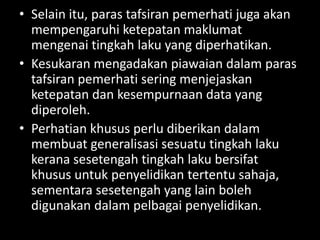 • Selain itu, paras tafsiran pemerhati juga akan
  mempengaruhi ketepatan maklumat
  mengenai tingkah laku yang diperhatikan.
• Kesukaran mengadakan piawaian dalam paras
  tafsiran pemerhati sering menjejaskan
  ketepatan dan kesempurnaan data yang
  diperoleh.
• Perhatian khusus perlu diberikan dalam
  membuat generalisasi sesuatu tingkah laku
  kerana sesetengah tingkah laku bersifat
  khusus untuk penyelidikan tertentu sahaja,
  sementara sesetengah yang lain boleh
  digunakan dalam pelbagai penyelidikan.
 