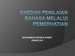 KAEDAH PENILAIAN BAHASA MELALUI PEMERHATIAN MOHAMMAD NIZAM B HAMID JPM/IPG KP 