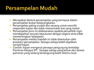  Merupakan bentuk persampelan yang termasuk dalam
persampelan bukan kebarangkalian.
 Persampelan paling mudah dan senang untuk memilih
responden kajian dan tidak memerlukan kos yang mahal.
 Persampelan jenis ini dilaksanakan apabila penyelidik ingin
mendapatkan sesuatu keputusan dengan segera serta tidak
mementingkan ketepatan.
 Persampelan melalui kaedah ini tidak ditentukan oleh
prosedur persampelan. Sesiapa sahaja boleh dijadikan
sampel kajian.
 Contoh: kajian mengenai persepsi pengunjung terhadap
Pameran Kerjaya IPT. Sesiapa sahaja yang keluar dari dewan
pameran yang sedang berlangsung boleh ditemu bual.
 