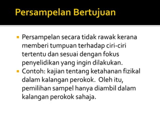 Persampelan secara tidak rawak kerana
memberi tumpuan terhadap ciri-ciri
tertentu dan sesuai dengan fokus
penyelidikan yang ingin dilakukan.
 Contoh: kajian tentang ketahanan fizikal
dalam kalangan perokok. Oleh itu,
pemilihan sampel hanya diambil dalam
kalangan perokok sahaja.
 