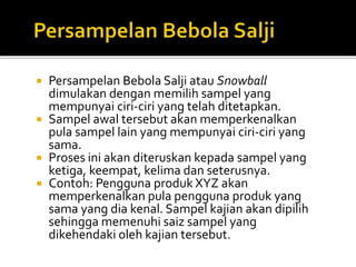  Persampelan Bebola Salji atau Snowball
dimulakan dengan memilih sampel yang
mempunyai ciri-ciri yang telah ditetapkan.
 Sampel awal tersebut akan memperkenalkan
pula sampel lain yang mempunyai ciri-ciri yang
sama.
 Proses ini akan diteruskan kepada sampel yang
ketiga, keempat, kelima dan seterusnya.
 Contoh: Pengguna produk XYZ akan
memperkenalkan pula pengguna produk yang
sama yang dia kenal. Sampel kajian akan dipilih
sehingga memenuhi saiz sampel yang
dikehendaki oleh kajian tersebut.
 