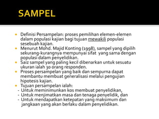  Definisi Persampelan: proses pemilihan elemen-elemen
dalam populasi kajian bagi tujuan mewakili populasi
sesebuah kajian.
 Menurut Mohd. Majid Konting (1998), sampel yang dipilih
sekurang-kurangnya mempunyai sifat yang sama dengan
populasi dalam penyelidikan.
 Saiz sampel yang paling kecil dibenarkan untuk sesuatu
ukuran ialah 30 orang responden.
 Proses persampelan yang baik dan sempurna dapat
membantu membuat generalisasi melalui pengujian
hipotesis kajian.
 Tujuan persampelan ialah:
- Untuk meminimunkan kos membuat penyelidikan,
- Untuk menjimatkan masa dan tenaga penyelidik, dan
- Untuk mendapatkan ketepatan yang maksimum dan
jangkaan yang akan berlaku dalam penyelidikan.
 