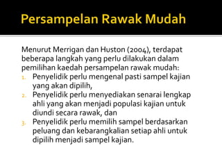 Menurut Merrigan dan Huston (2004), terdapat
beberapa langkah yang perlu dilakukan dalam
pemilihan kaedah persampelan rawak mudah:
1. Penyelidik perlu mengenal pasti sampel kajian
yang akan dipilih,
2. Penyelidik perlu menyediakan senarai lengkap
ahli yang akan menjadi populasi kajian untuk
diundi secara rawak, dan
3. Penyelidik perlu memilih sampel berdasarkan
peluang dan kebarangkalian setiap ahli untuk
dipilih menjadi sampel kajian.
 
