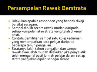  Dilakukan apabila responden yang hendak dikaji
bersifat seragam.
 Sampel dipilih secara rawak mudah daripada
setiap kumpulan atau strata yang telah dikenal
pasti.
 Contoh: pemilihan sampel satu kolej kediaman
yang menempatkan para pelajar daripada
beberapa tahun pengajian.
 Stratanya ialah tahun pengajian dan sampel
rawak akan lebih mudah dilakukan jika penyelidik
telah mengenal pasti jumlah pelajar dalam setiap
strata yang akan dipilih sebagai sampel.
 