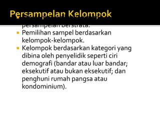  Ptersampelan berkelompok seperti juga
persampelan berstrata.
 Pemilihan sampel berdasarkan
kelompok-kelompok.
 Kelompok berdasarkan kategori yang
dibina oleh penyelidik seperti ciri
demografi (bandar atau luar bandar;
eksekutif atau bukan eksekutif; dan
penghuni rumah pangsa atau
kondominium).
 