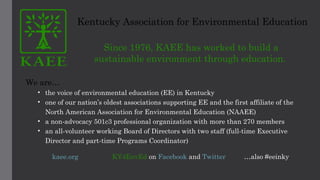 Kentucky Association for Environmental Education
Since 1976, KAEE has worked to build a
sustainable environment through education.  
We are…
• the voice of environmental education (EE) in Kentucky
• one of our nation’s oldest associations supporting EE and the first affiliate of the
North American Association for Environmental Education (NAAEE)
• a non-advocacy 501c3 professional organization with more than 270 members
• an all-volunteer working Board of Directors with two staff (full-time Executive
Director and part-time Programs Coordinator)
kaee.org KY4EnvEd on Facebook and Twitter …also #eeinky
 