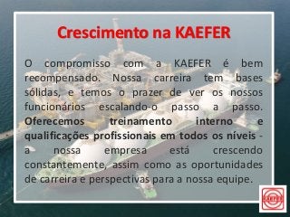 Crescimento na KAEFER
O compromisso com a KAEFER é bem
recompensado. Nossa carreira tem bases
sólidas, e temos o prazer de ver os nossos
funcionários escalando-o passo a passo.
Oferecemos treinamento interno e
qualificações profissionais em todos os níveis -
a nossa empresa está crescendo
constantemente, assim como as oportunidades
de carreira e perspectivas para a nossa equipe.
 