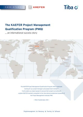 CASE    STUDY




The KAEFER Project Management
Qualification Program (PMQ)
... an international success story




                 The KAEFER Project Management Qualification Program offers systematic
                       training for our project managers and project team members.
                   It will enable our project people to execute their projects according to
             a global KAEFER-standard compatible to the international established standards of
                                  the Project Management Institute( PMI)


                                        — Peter Hoedemaker, CEO —
 