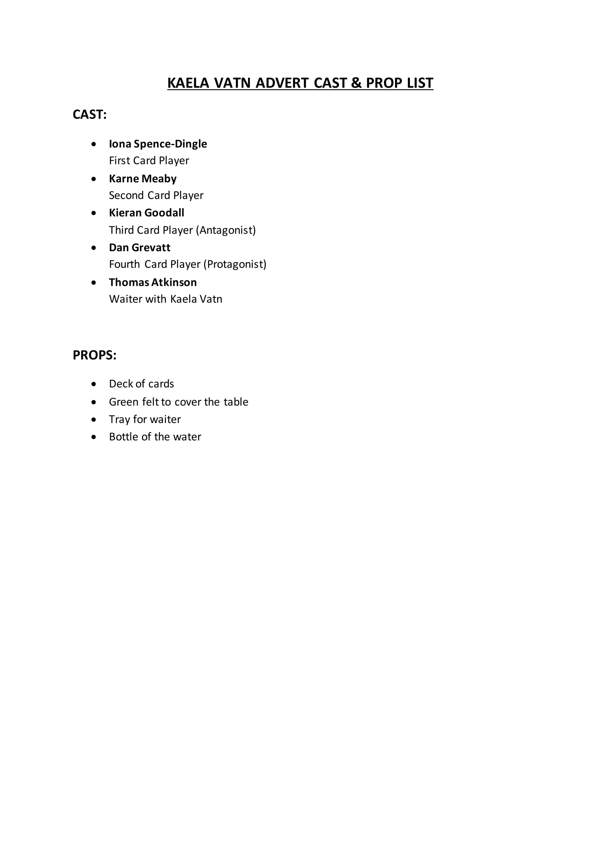 KAELA VATN ADVERT CAST & PROP LIST
CAST:
Iona Spence-Dingle
First Card Player
Karne Meaby
Second Card Player
Kieran Goodall
Third Card Player (Antagonist)
Dan Grevatt
Fourth Card Player (Protagonist)
Thomas Atkinson
Waiter with Kaela Vatn
PROPS:
Deck of cards
Green felt to cover the table
Tray for waiter
Bottle of the water