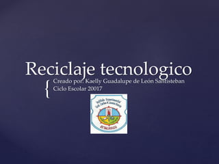 {
Reciclaje tecnologicoCreado por: Kaelly Guadalupe de León Santisteban
Ciclo Escolar 20017
 