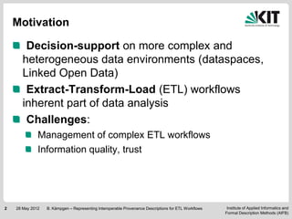 Motivation

        Decision-support on more complex and
       heterogeneous data environments (dataspaces,
       Linked Open Data)
        Extract-Transform-Load (ETL) workflows
       inherent part of data analysis
        Challenges:
              Management of complex ETL workflows
              Information quality, trust




2   28 May 2012   B. Kämpgen – Representing Interoperable Provenance Descriptions for ETL Workflows    Institute of Applied Informatics and
                                                                                                      Formal Description Methods (AIFB)
 