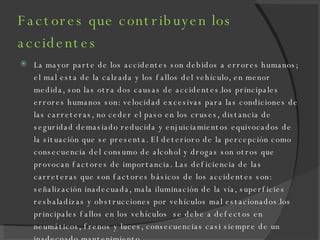 Factores que contribuyen los accidentes La mayor parte de los accidentes son debidos a errores humanos; el mal esta de la calzada y los fallos del vehículo, en menor medida, son las otra dos causas de accidentes.los principales errores humanos son: velocidad excesivas para las condiciones de las carreteras, no ceder el paso en los cruses, distancia de seguridad demasiado reducida y enjuiciamientos equivocados de la situación que se presenta. El deterioro de la percepción como consecuencia del consumo de alcohol y drogas son otros que provocan factores de importancia. Las deficiencia de las carreteras que son factores básicos de los accidentes son: señalización inadecuada, mala iluminación de la vía, superficies resbaladizas y obstrucciones por vehículos mal estacionados.los principales fallos en los vehículos  se debe a defectos en neumáticos, frenos y luces, consecuencias casi siempre de un inadecuado mantenimiento. 