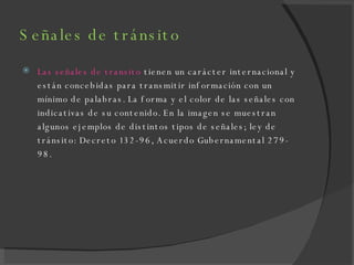 Señales de tránsito  Las señales de transito  tienen un carácter internacional y están concebidas para transmitir información con un mínimo de palabras. La forma y el color de las señales con indicativas de su contenido. En la imagen se muestran algunos ejemplos de distintos tipos de señales; ley de tránsito: Decreto 132-96, Acuerdo Gubernamental 279-98. 