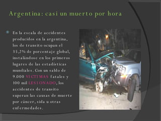 Argentina: casi un muerto por hora En la escala de accidentes producidos en la argentina, los de transito ocupan el 35,2% de porcentaje global, instalándose en los primeros lugares de las estadísticas mundiales. Con un saldo de 9.000  VICTIMAS  fatales y 100 mil  LESIONADO , los accidentes de transito superan las causas de muerte por cáncer, sida u otras enfermedades. 