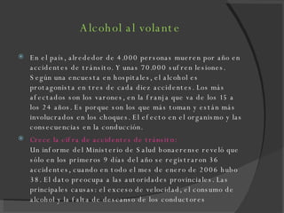 Alcohol al volante En el país, alrededor de 4.000 personas mueren por año en accidentes de tránsito. Y unas 70.000 sufren lesiones. Según una encuesta en hospitales, el alcohol es protagonista en tres de cada diez accidentes. Los más afectados son los varones, en la franja que va de los 15 a los 24 años. Es porque son los que más toman y están más involucrados en los choques. El efecto en el organismo y las consecuencias en la conducción. Crece la cifra de accidentes de tránsit o: Un informe del Ministerio de Salud bonaerense reveló que sólo en los primeros 9 días del año se registraron 36 accidentes, cuando en todo el mes de enero de 2006 hubo 38. El dato preocupa a las autoridades provinciales. Las principales causas: el exceso de velocidad, el consumo de alcohol y la falta de descanso de los conductores 