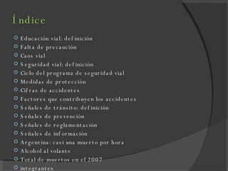 Índice Educación vial: definición Falta de precaución  Caos vial Seguridad vial: definición Ciclo del programa de seguridad vial Medidas de protección Cifras de accidentes Factores que contribuyen los accidentes Señales de tránsito: definición Señales de prevención Señales de reglamentación Señales de información Argentina: casi una muerto por hora Alcohol al volante Total de muertos en el 2007 integrantes 