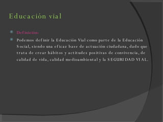 Educación vial Definición: Podemos definir la Educación Vial como parte de la Educación Social, siendo una eficaz base de actuación ciudadana, dado que trata de crear hábitos y actitudes positivas de convivencia, de calidad de vida, calidad medioambiental y la SEGURIDAD VIAL . 