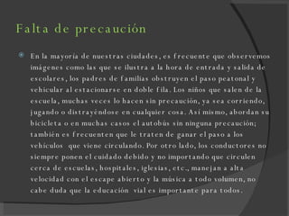 Falta de precaución En la mayoría de nuestras ciudades, es frecuente que observemos imágenes como las que se ilustra a la hora de entrada y salida de escolares, los padres de familias obstruyen el paso peatonal y vehicular al estacionarse en doble fila. Los niños que salen de la escuela, muchas veces lo hacen sin precaución, ya sea corriendo, jugando o distrayéndose en cualquier cosa. Así mismo, abordan su bicicleta o en muchas casos el autobús sin ninguna precaución; también es frecuenten que le traten de ganar el paso a los vehículos  que viene circulando. Por otro lado, los conductores no siempre ponen el cuidado debido y no importando que circulen cerca de escuelas, hospitales, iglesias, etc., manejan a alta velocidad con el escape abierto y la música a todo volumen, no cabe duda que la educación  vial es importante para todos. 