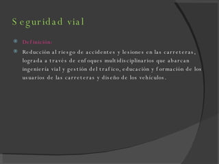 Seguridad vial Definición: Reducción al riesgo de accidentes y lesiones en las carreteras, lograda a través de enfoques multidisciplinarios que abarcan ingeniería vial y gestión del trafico, educación y formación de los usuarios de las carreteras y diseño de los vehículos. 
