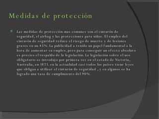Medidas de protección Las medidas de protección mas comunes son el cinturón de seguridad, el airbag y las protecciones para niños. El empleo del cinturón de seguridad reduce el riesgo de muerte y de lesiones graves en un 45%. La publicidad a tenido un papel fundamental a la hora de aumentar su empleo, pero para conseguir un efecto absoluto es preciso el respaldo de la legislación. La legislación sobre el uso obligatorio se introdujo por primera ves en el estado de Victoria, Australia, en 1871. en la actualidad casi todos los países tiene leyes que obligan a utilizar el cinturón de seguridad , y en algunos se ha logrado una tasa de cumplimiento del 90%. 