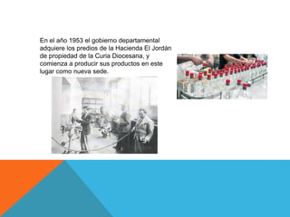 En el año 1953 el gobierno departamental
adquiere los predios de la Hacienda El Jordán
de propiedad de la Curia Diocesana, y
comienza a producir sus productos en este
lugar como nueva sede.
 