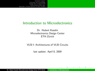 Economic impact
Concepts and terminology
Design ﬂow in digital VLSI
Field-programmable logic
Appendix I: A brief glossary of logic families
Introduction to Microelectronics
Dr. Hubert Kaeslin
Microelectronics Design Center
ETH Z¨urich
VLSI I: Architectures of VLSI Circuits
last update: April 8, 2009
Dr. Hubert Kaeslin Microelectronics Design Center ETH Z¨urich Introduction to Microelectronics
 