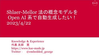 Shlaer-Mellor 法の概念モデルを
Open AI 系で自動生成したい！
2023/4/22
Knowledge ＆ Experience
代表 太田 寛
https://www.kae-made.jp
Twitter： @embedded_george
 