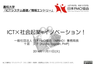 人がつながる。未来へひろがる。 
※この資料は「クリエイティブ・コモンズ表示・非営利・改変禁止2.1日本」ライセンスでライセンスされています。 
ICT×社会起業=イノベーション！ 
一般社団法人 日本PMO協会（NPMO）事務局長 十返 文子 [Ayako Togaeri, PMP] 
2014年11月11日(火) 
嘉悦大学 「ICTシステム基礎／情報エントリー」  