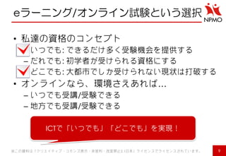 eラーニング/オンライン試験という選択 
•私達の資格のコンセプト 
–いつでも: できるだけ多く受験機会を提供する 
–だれでも: 初学者が受けられる資格にする 
–どこでも: 大都市でしか受けられない現状は打破する 
•オンラインなら、環境さえあれば… 
–いつでも受講/受験できる 
–地方でも受講/受験できる 
9 
※この資料は「クリエイティブ・コモンズ表示・非営利・改変禁止2.1日本」ライセンスでライセンスされています。 
ICTで「いつでも」「どこでも」を実現！  