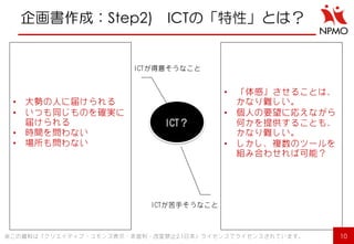 企画書作成：Step2) ICTの「特性」とは？ 
ICT？ 
ICTが得意そうなこと 
ICTが苦手そうなこと 
10 
※この資料は「クリエイティブ・コモンズ表示・非営利・改変禁止2.1日本」ライセンスでライセンスされています。 
•大勢の人に届けられる 
•いつも同じものを確実に 届けられる 
•時間を問わない 
•場所も問わない 
•「体感」させることは、 かなり難しい。 
•個人の要望に応えながら 何かを提供することも、 かなり難しい。 
•しかし、複数のツールを 組み合わせれば可能？  