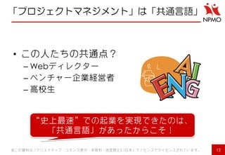 「プロジェクトマネジメント」は「共通言語」 
•この人たちの共通点？ 
–Webディレクター 
–ベンチャー企業経営者 
–高校生 
※この資料は「クリエイティブ・コモンズ表示・非営利・改変禁止2.1日本」ライセンスでライセンスされています。 
12 
“史上最速”での起業を実現できたのは、 「共通言語」があったからこそ！  