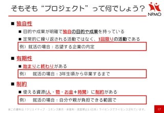 そもそも“プロジェクト”って何でしょう？ 
17 
独自性 
目的や成果が明確で独自の目的や成果を持っている 
定常的に繰り返される活動ではなく、1回限りの活動である 
有期性 
始まりと終わりがある 
制約 
使える資源(人・物・お金＋時間）に制約がある 
例）就活の場合：志望する企業の内定 
例） 就活の場合：3年生頃から卒業するまで 
例） 就活の場合：自分や親が負担できる範囲で 
※この資料は「クリエイティブ・コモンズ表示・非営利・改変禁止2.1日本」ライセンスでライセンスされています。  
