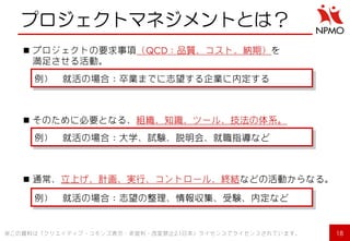 プロジェクトマネジメントとは？ 
プロジェクトの要求事項（QCD：品質、コスト、納期）を 満足させる活動。 
そのために必要となる、組織、知識、ツール、技法の体系。 
通常、立上げ、計画、実行、コントロール、終結などの活動からなる。 
例） 就活の場合：卒業までに志望する企業に内定する 
例） 就活の場合：大学、試験、説明会、就職指導など 
例） 就活の場合：志望の整理、情報収集、受験、内定など 
18 
※この資料は「クリエイティブ・コモンズ表示・非営利・改変禁止2.1日本」ライセンスでライセンスされています。  