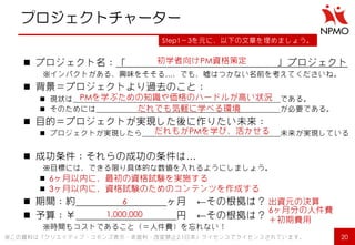 プロジェクトチャーター 
プロジェクト名：「 」プロジェクト 
※インパクトがある、興味をそそる…、でも、嘘はつかない名前を考えてくださいね。 
背景＝プロジェクトより過去のこと： 
現状は である。 
そのためには が必要である。 
目的＝プロジェクトが実現した後に作りたい未来： 
プロジェクトが実現したら 未来が実現している 
成功条件：それらの成功の条件は… 
※目標には、できる限り具体的な数値を入れるようにしましょう。 
 
 
期間：約 ヶ月 ←その根拠は？ 
予算：￥ 円 ←その根拠は？ 
※時間もコストであること（＝人件費）を忘れない！ 
20 
Step1～3を元に、以下の文章を埋めましょう。 
※この資料は「クリエイティブ・コモンズ表示・非営利・改変禁止2.1日本」ライセンスでライセンスされています。 
初学者向けPM資格策定 
PMを学ぶための知識や価格のハードルが高い状況 
だれでも気軽に学べる環境 
だれもがPMを学び、活かせる 
6ヶ月以内に、最初の資格試験を実施する 
3ヶ月以内に、資格試験のためのコンテンツを作成する 
6 
1,000,000 
出資元の決算 
6ヶ月分の人件費 ＋初期費用  