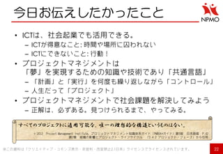今日お伝えしたかったこと 
•ICTは、社会起業でも活用できる。 
–ICTが得意なこと: 時間や場所に囚われない 
–ICTにできないこと: 行動！ 
•プロジェクトマネジメントは 「夢」を実現するための知識や技術であり「共通言語」 
–「計画」と「実行」を何度も繰り返しながら「コントロール」 
–人生だって「プロジェクト」 
•プロジェクトマネジメントで社会課題を解決してみよう 
–正解は、必ずある。見つけられるまで、やってみる。 
22 
※この資料は「クリエイティブ・コモンズ表示・非営利・改変禁止2.1日本」ライセンスでライセンスされています。 
すべてのプロジェクトに適用可能な、唯一の理想的な構造というものはない。 
© 2012 Project Management Institute, プロジェクトマネジメント知識体系ガイド（PMBOK®ガイド）第5版 日本語版 P.42 第2章 組織の影響とプロジェクト・ライフサイクル 「2.4.2 プロジェクト・フェーズ」から引用  