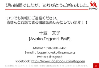 短い時間でしたが、ありがとうございました。 
いつでも気軽にご連絡ください。 
皆さんとお話できる機会を楽しみにしています！！ 
十返 文子 
[Ayako Togaeri, PMP] 
Mobile : 090-3131-7465 
E-mail : togaeri.ayako@npmo.org 
twitter : @togaeri 
Facebook: https://www.facebook.com/togaeri 
※この資料は「クリエイティブ・コモンズ表示・非営利・改変禁止2.1日本」ライセンスでライセンスされています。 
23 