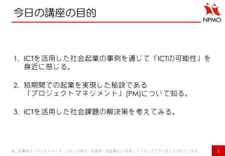 今日の講座の目的 
1.ICTを活用した社会起業の事例を通じて「ICTの可能性」を 身近に感じる。 
2.短期間での起業を実現した秘訣である 「プロジェクトマネジメント」(PM)について知る。 
3.ICTを活用した社会課題の解決策を考えてみる。 
※この資料は「クリエイティブ・コモンズ表示・非営利・改変禁止2.1日本」ライセンスでライセンスされています。 
2  