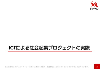 ICTによる社会起業プロジェクトの実際 
3 
※この資料は「クリエイティブ・コモンズ表示・非営利・改変禁止2.1日本」ライセンスでライセンスされています。  
